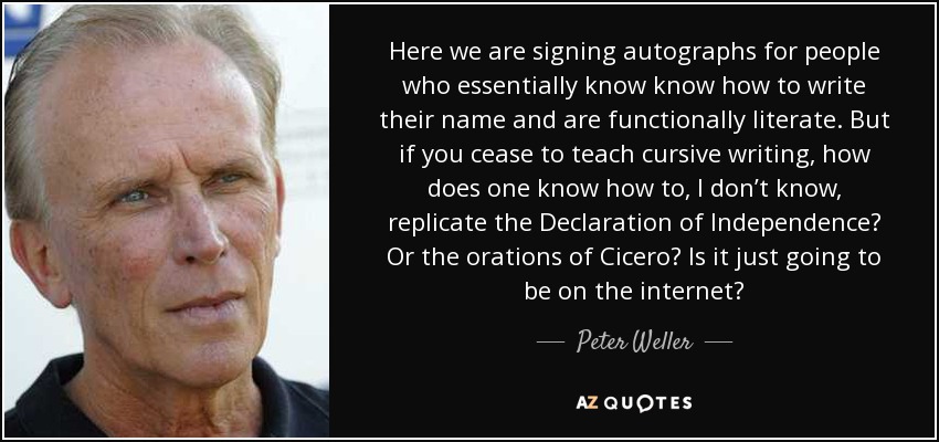 Here we are signing autographs for people who essentially know know how to write their name and are functionally literate. But if you cease to teach cursive writing, how does one know how to, I don’t know, replicate the Declaration of Independence? Or the orations of Cicero? Is it just going to be on the internet? - Peter Weller