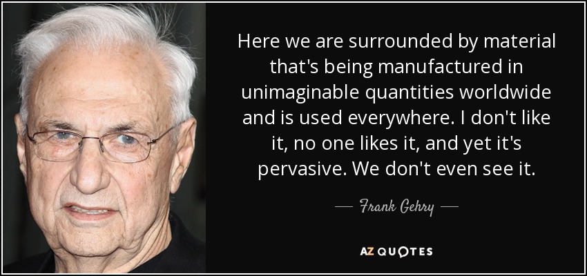 Here we are surrounded by material that's being manufactured in unimaginable quantities worldwide and is used everywhere. I don't like it, no one likes it, and yet it's pervasive. We don't even see it. - Frank Gehry