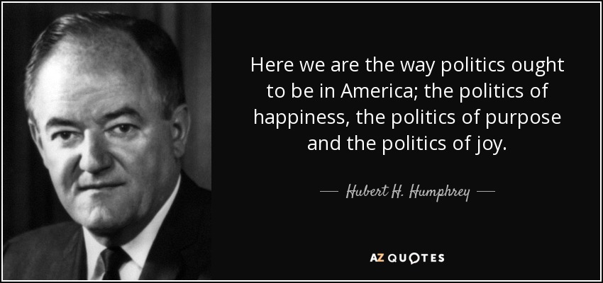 Here we are the way politics ought to be in America; the politics of happiness, the politics of purpose and the politics of joy. - Hubert H. Humphrey