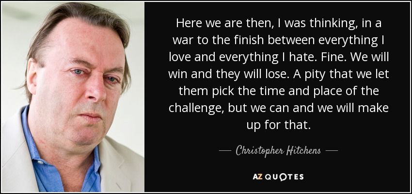 Here we are then, I was thinking, in a war to the finish between everything I love and everything I hate. Fine. We will win and they will lose. A pity that we let them pick the time and place of the challenge, but we can and we will make up for that. - Christopher Hitchens