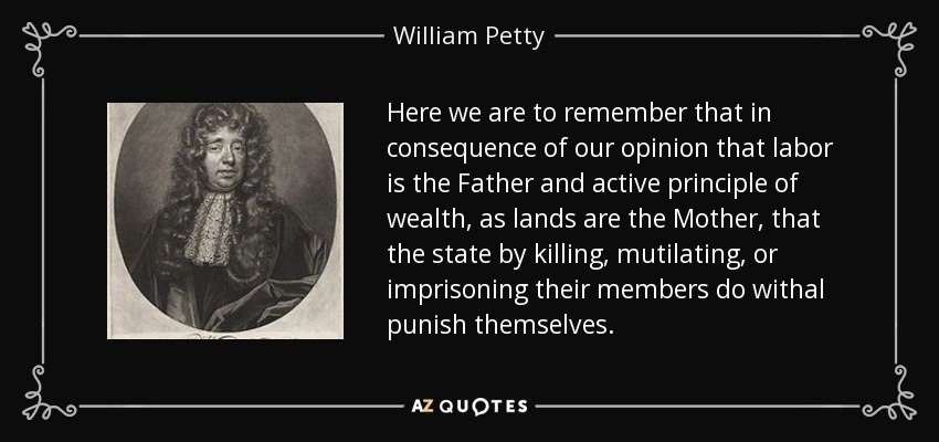 Here we are to remember that in consequence of our opinion that labor is the Father and active principle of wealth, as lands are the Mother, that the state by killing, mutilating, or imprisoning their members do withal punish themselves. - William Petty