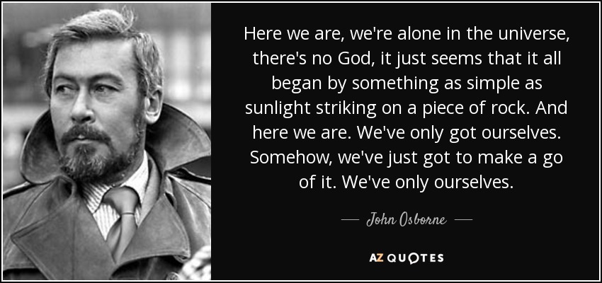 Here we are, we're alone in the universe, there's no God, it just seems that it all began by something as simple as sunlight striking on a piece of rock. And here we are. We've only got ourselves. Somehow, we've just got to make a go of it. We've only ourselves. - John Osborne