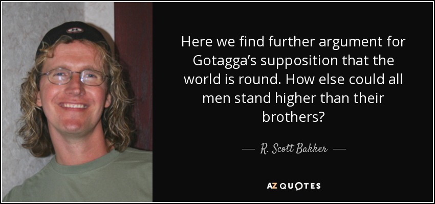 Here we find further argument for Gotagga’s supposition that the world is round. How else could all men stand higher than their brothers? - R. Scott Bakker