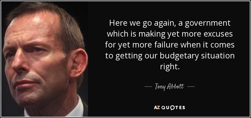 Here we go again, a government which is making yet more excuses for yet more failure when it comes to getting our budgetary situation right. - Tony Abbott