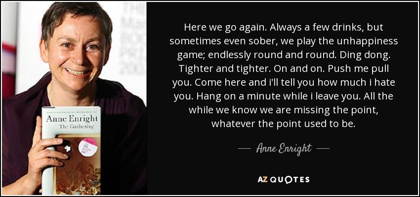 Here we go again. Always a few drinks, but sometimes even sober, we play the unhappiness game; endlessly round and round. Ding dong. Tighter and tighter. On and on. Push me pull you. Come here and i'll tell you how much i hate you. Hang on a minute while i leave you. All the while we know we are missing the point, whatever the point used to be. - Anne Enright