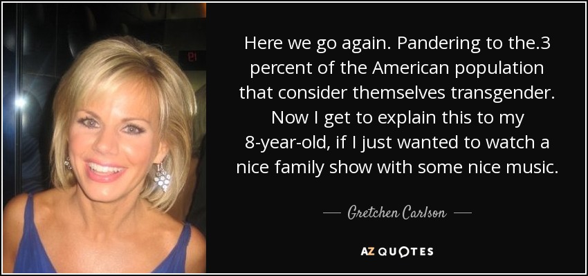 Here we go again. Pandering to the .3 percent of the American population that consider themselves transgender. Now I get to explain this to my 8-year-old, if I just wanted to watch a nice family show with some nice music. - Gretchen Carlson