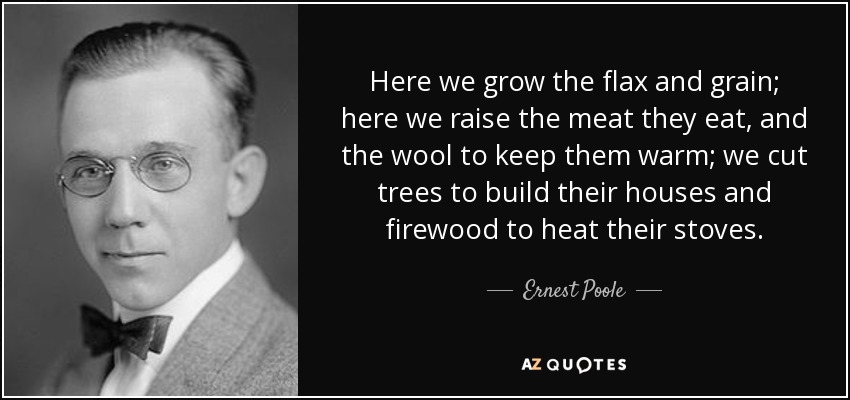 Here we grow the flax and grain; here we raise the meat they eat, and the wool to keep them warm; we cut trees to build their houses and firewood to heat their stoves. - Ernest Poole