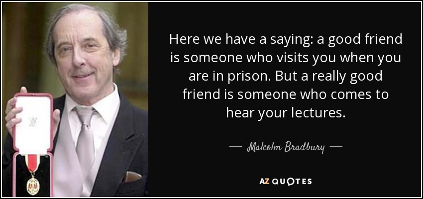 Here we have a saying: a good friend is someone who visits you when you are in prison. But a really good friend is someone who comes to hear your lectures. - Malcolm Bradbury