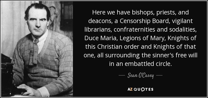 Here we have bishops, priests, and deacons, a Censorship Board, vigilant librarians, confraternities and sodalities, Duce Maria, Legions of Mary, Knights of this Christian order and Knights of that one, all surrounding the sinner's free will in an embattled circle. - Sean O'Casey