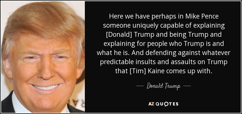 Here we have perhaps in Mike Pence someone uniquely capable of explaining [Donald] Trump and being Trump and explaining for people who Trump is and what he is. And defending against whatever predictable insults and assaults on Trump that [Tim] Kaine comes up with. - Donald Trump