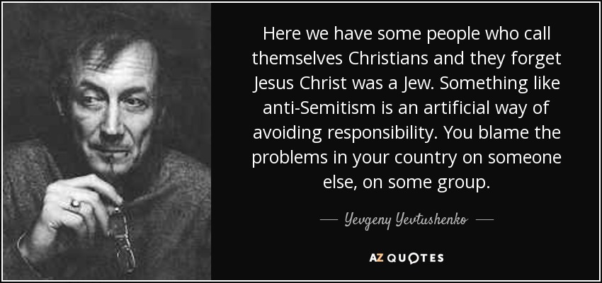 Here we have some people who call themselves Christians and they forget Jesus Christ was a Jew. Something like anti-Semitism is an artificial way of avoiding responsibility. You blame the problems in your country on someone else, on some group. - Yevgeny Yevtushenko