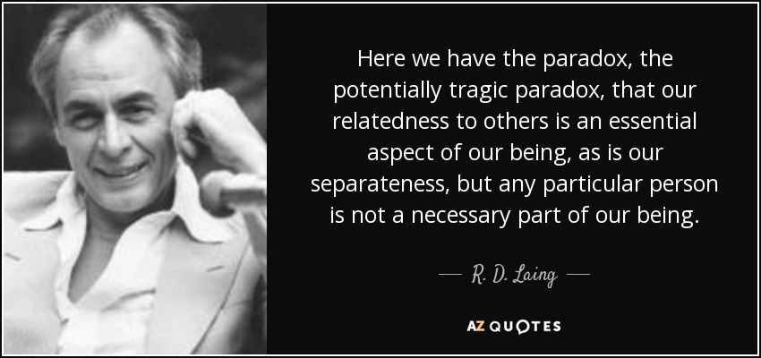 Here we have the paradox, the potentially tragic paradox, that our relatedness to others is an essential aspect of our being, as is our separateness, but any particular person is not a necessary part of our being. - R. D. Laing