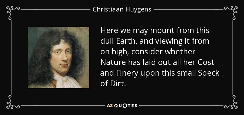 Here we may mount from this dull Earth, and viewing it from on high, consider whether Nature has laid out all her Cost and Finery upon this small Speck of Dirt. - Christiaan Huygens