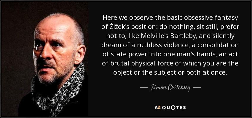 Here we observe the basic obsessive fantasy of Žižek's position: do nothing, sit still, prefer not to, like Melville's Bartleby, and silently dream of a ruthless violence, a consolidation of state power into one man's hands, an act of brutal physical force of which you are the object or the subject or both at once. - Simon Critchley