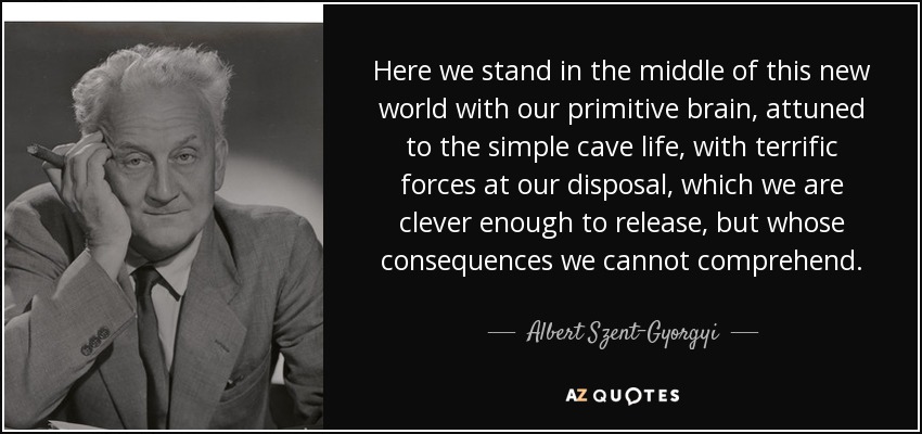 Here we stand in the middle of this new world with our primitive brain, attuned to the simple cave life, with terrific forces at our disposal, which we are clever enough to release, but whose consequences we cannot comprehend. - Albert Szent-Gyorgyi