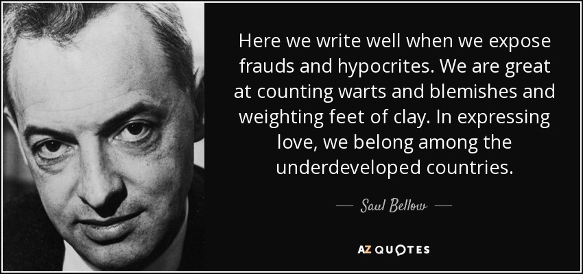 Here we write well when we expose frauds and hypocrites. We are great at counting warts and blemishes and weighting feet of clay. In expressing love, we belong among the underdeveloped countries. - Saul Bellow