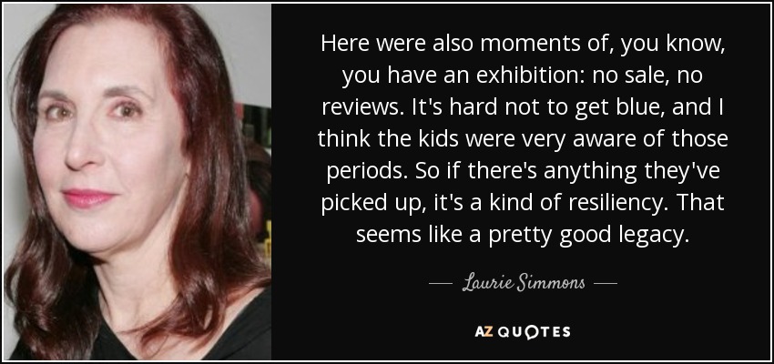 Here were also moments of, you know, you have an exhibition: no sale, no reviews. It's hard not to get blue, and I think the kids were very aware of those periods. So if there's anything they've picked up, it's a kind of resiliency. That seems like a pretty good legacy. - Laurie Simmons