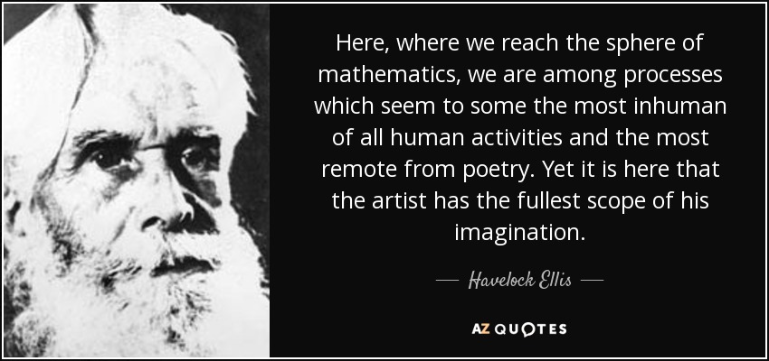 Here, where we reach the sphere of mathematics, we are among processes which seem to some the most inhuman of all human activities and the most remote from poetry. Yet it is here that the artist has the fullest scope of his imagination. - Havelock Ellis