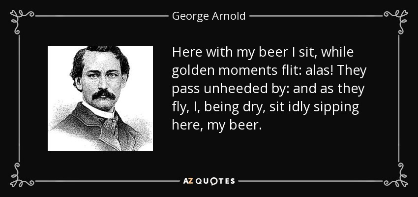 Here with my beer I sit, while golden moments flit: alas! They pass unheeded by: and as they fly, I, being dry, sit idly sipping here, my beer. - George Arnold