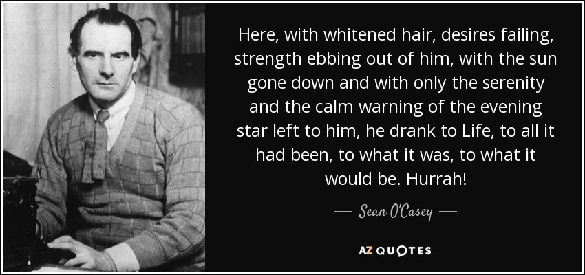 Here, with whitened hair, desires failing, strength ebbing out of him, with the sun gone down and with only the serenity and the calm warning of the evening star left to him, he drank to Life, to all it had been, to what it was, to what it would be. Hurrah! - Sean O'Casey