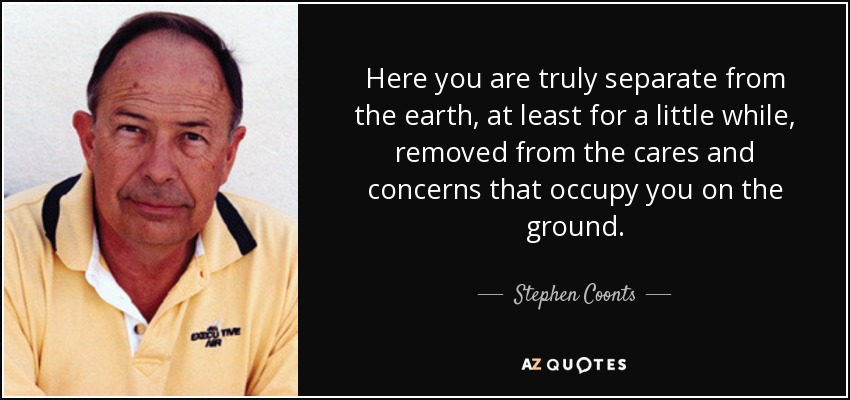 Here you are truly separate from the earth, at least for a little while, removed from the cares and concerns that occupy you on the ground. - Stephen Coonts