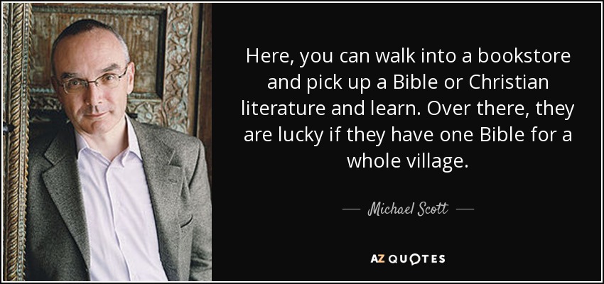 Here, you can walk into a bookstore and pick up a Bible or Christian literature and learn. Over there, they are lucky if they have one Bible for a whole village. - Michael Scott