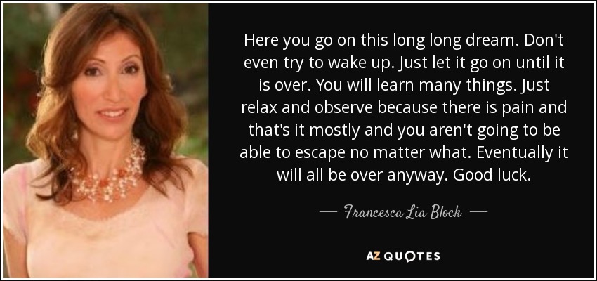 Here you go on this long long dream. Don't even try to wake up. Just let it go on until it is over. You will learn many things. Just relax and observe because there is pain and that's it mostly and you aren't going to be able to escape no matter what. Eventually it will all be over anyway. Good luck. - Francesca Lia Block