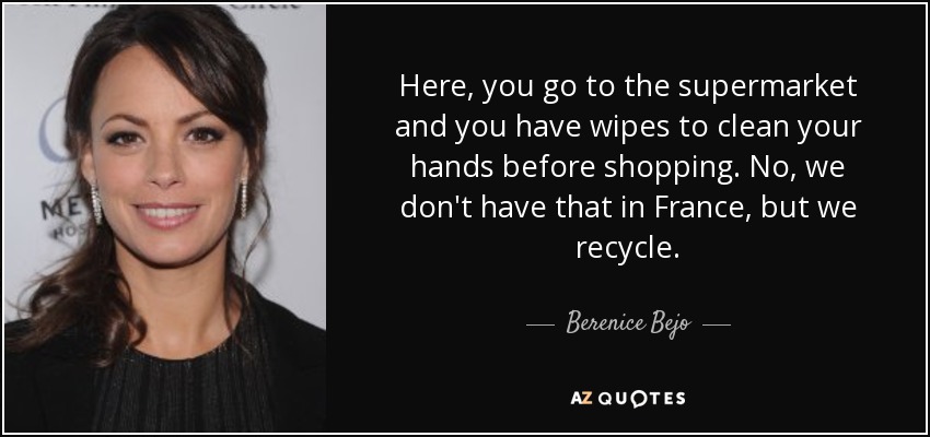 Here, you go to the supermarket and you have wipes to clean your hands before shopping. No, we don't have that in France, but we recycle. - Berenice Bejo