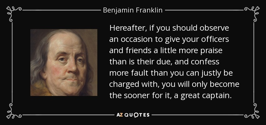 Hereafter, if you should observe an occasion to give your officers and friends a little more praise than is their due, and confess more fault than you can justly be charged with, you will only become the sooner for it, a great captain. - Benjamin Franklin