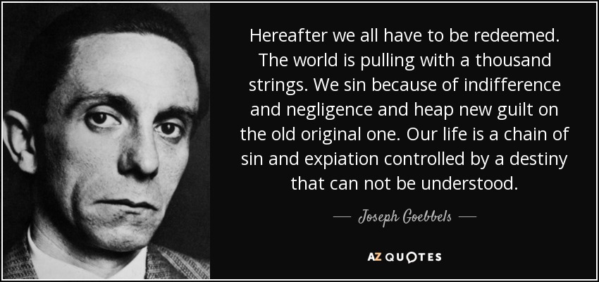 Hereafter we all have to be redeemed. The world is pulling with a thousand strings. We sin because of indifference and negligence and heap new guilt on the old original one. Our life is a chain of sin and expiation controlled by a destiny that can not be understood. - Joseph Goebbels