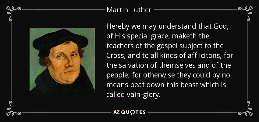 Hereby we may understand that God, of His special grace, maketh the teachers of the gospel subject to the Cross, and to all kinds of afflicitons, for the salvation of themselves and of the people; for otherwise they could by no means beat down this beast which is called vain-glory. - Martin Luther