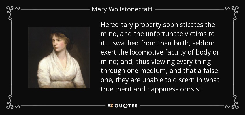 Hereditary property sophisticates the mind, and the unfortunate victims to it ... swathed from their birth, seldom exert the locomotive faculty of body or mind; and, thus viewing every thing through one medium, and that a false one, they are unable to discern in what true merit and happiness consist. - Mary Wollstonecraft
