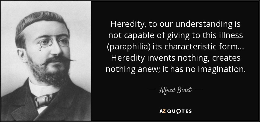 Heredity, to our understanding is not capable of giving to this illness (paraphilia) its characteristic form ... Heredity invents nothing, creates nothing anew; it has no imagination. - Alfred Binet