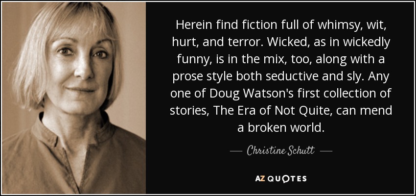 Herein find fiction full of whimsy, wit, hurt, and terror. Wicked, as in wickedly funny, is in the mix, too, along with a prose style both seductive and sly. Any one of Doug Watson's first collection of stories, The Era of Not Quite, can mend a broken world. - Christine Schutt