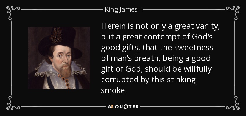Herein is not only a great vanity, but a great contempt of God's good gifts, that the sweetness of man's breath, being a good gift of God, should be willfully corrupted by this stinking smoke. - King James I