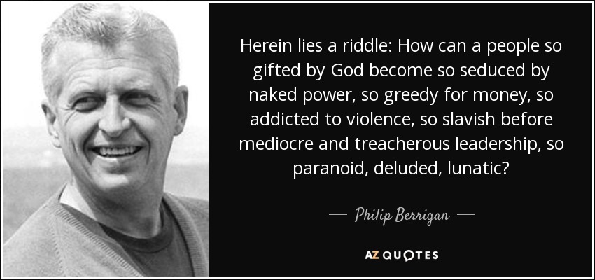 Herein lies a riddle: How can a people so gifted by God become so seduced by naked power, so greedy for money, so addicted to violence, so slavish before mediocre and treacherous leadership, so paranoid, deluded, lunatic? - Philip Berrigan