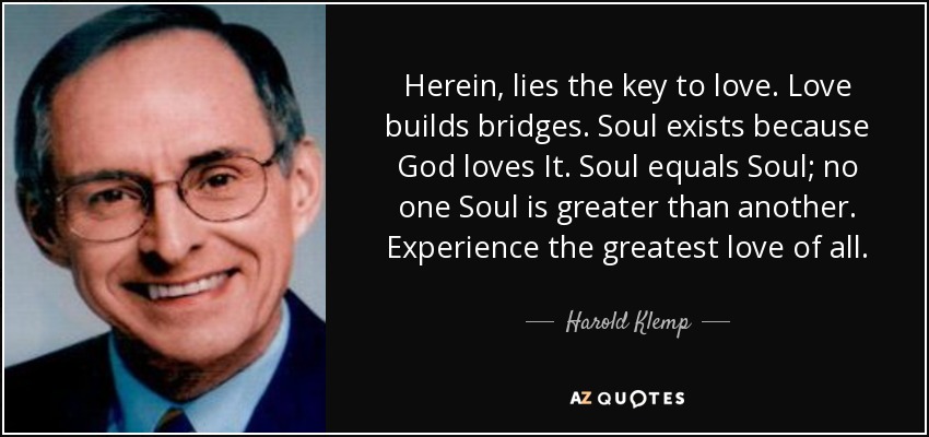 Herein, lies the key to love. Love builds bridges. Soul exists because God loves It. Soul equals Soul; no one Soul is greater than another. Experience the greatest love of all. - Harold Klemp