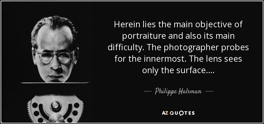 Herein lies the main objective of portraiture and also its main difficulty. The photographer probes for the innermost. The lens sees only the surface... . - Philippe Halsman