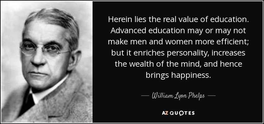 Herein lies the real value of education. Advanced education may or may not make men and women more efficient; but it enriches personality, increases the wealth of the mind, and hence brings happiness. - William Lyon Phelps