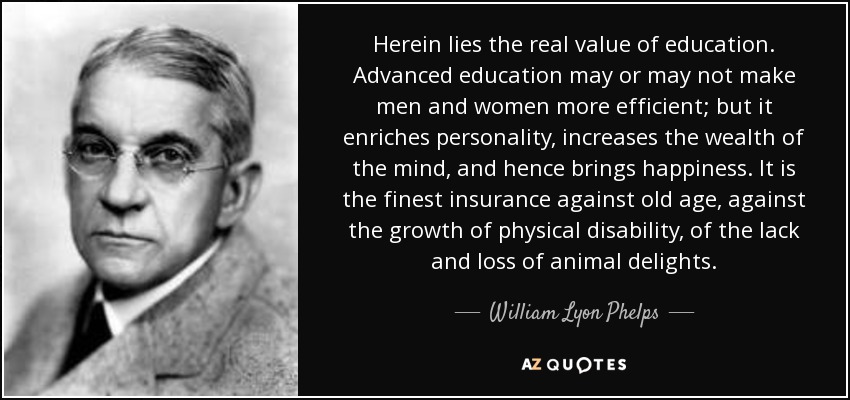Herein lies the real value of education. Advanced education may or may not make men and women more efficient; but it enriches personality, increases the wealth of the mind, and hence brings happiness. It is the finest insurance against old age, against the growth of physical disability, of the lack and loss of animal delights. - William Lyon Phelps