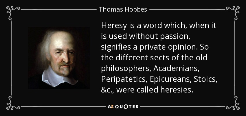 Heresy is a word which, when it is used without passion, signifies a private opinion. So the different sects of the old philosophers, Academians, Peripatetics, Epicureans, Stoics, &c., were called heresies. - Thomas Hobbes