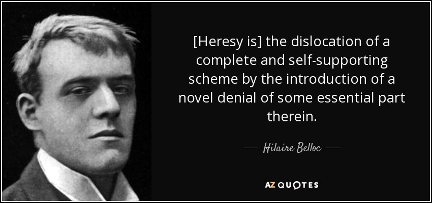 [Heresy is] the dislocation of a complete and self-supporting scheme by the introduction of a novel denial of some essential part therein. - Hilaire Belloc