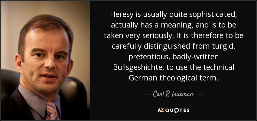 Heresy is usually quite sophisticated, actually has a meaning, and is to be taken very seriously. It is therefore to be carefully distinguished from turgid, pretentious, badly-written Bullsgeshichte, to use the technical German theological term. - Carl R Trueman