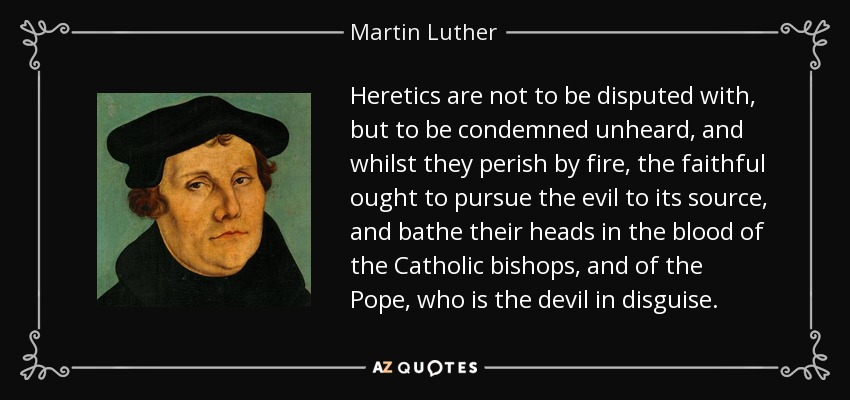 Heretics are not to be disputed with, but to be condemned unheard, and whilst they perish by fire, the faithful ought to pursue the evil to its source, and bathe their heads in the blood of the Catholic bishops, and of the Pope, who is the devil in disguise. - Martin Luther