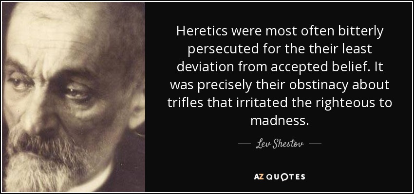 Heretics were most often bitterly persecuted for the their least deviation from accepted belief. It was precisely their obstinacy about trifles that irritated the righteous to madness. - Lev Shestov