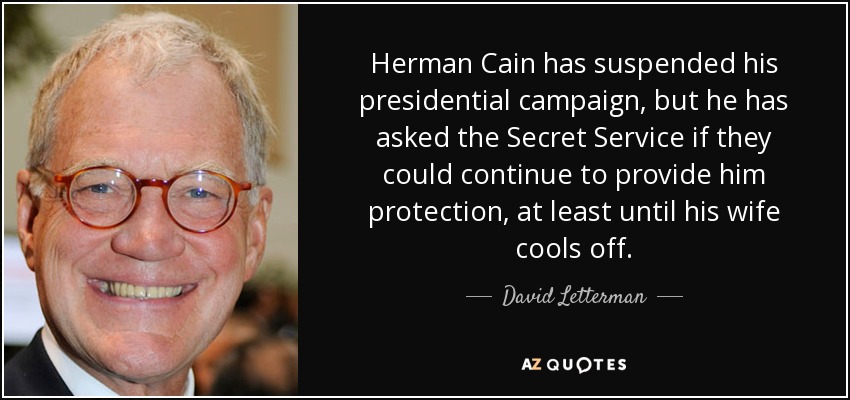 Herman Cain has suspended his presidential campaign, but he has asked the Secret Service if they could continue to provide him protection, at least until his wife cools off. - David Letterman