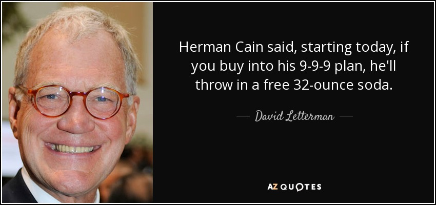 Herman Cain said, starting today, if you buy into his 9-9-9 plan, he'll throw in a free 32-ounce soda. - David Letterman