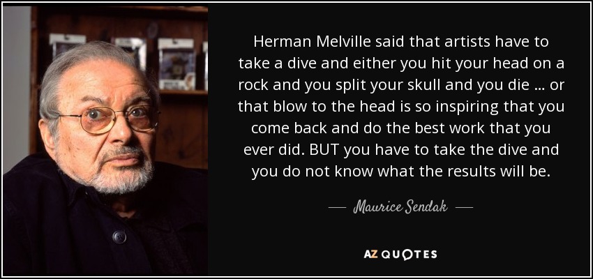 Herman Melville said that artists have to take a dive and either you hit your head on a rock and you split your skull and you die … or that blow to the head is so inspiring that you come back and do the best work that you ever did. BUT you have to take the dive and you do not know what the results will be. - Maurice Sendak