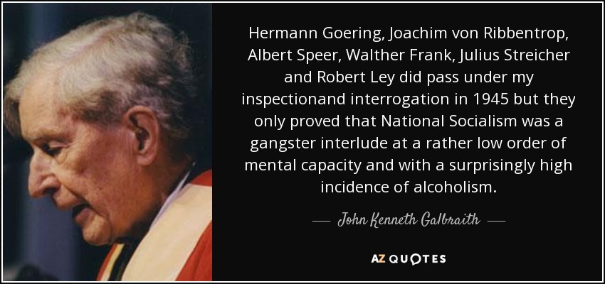 Hermann Goering, Joachim von Ribbentrop, Albert Speer, Walther Frank, Julius Streicher and Robert Ley did pass under my inspectionand interrogation in 1945 but they only proved that National Socialism was a gangster interlude at a rather low order of mental capacity and with a surprisingly high incidence of alcoholism. - John Kenneth Galbraith