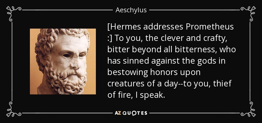 [Hermes addresses Prometheus :] To you, the clever and crafty, bitter beyond all bitterness, who has sinned against the gods in bestowing honors upon creatures of a day--to you, thief of fire, I speak. - Aeschylus